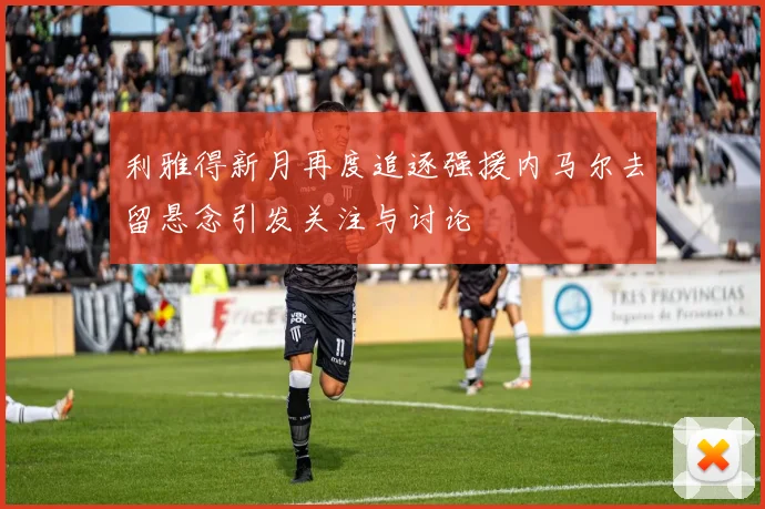 利雅得新月再度追逐强援内马尔去留悬念引发关注与讨论
