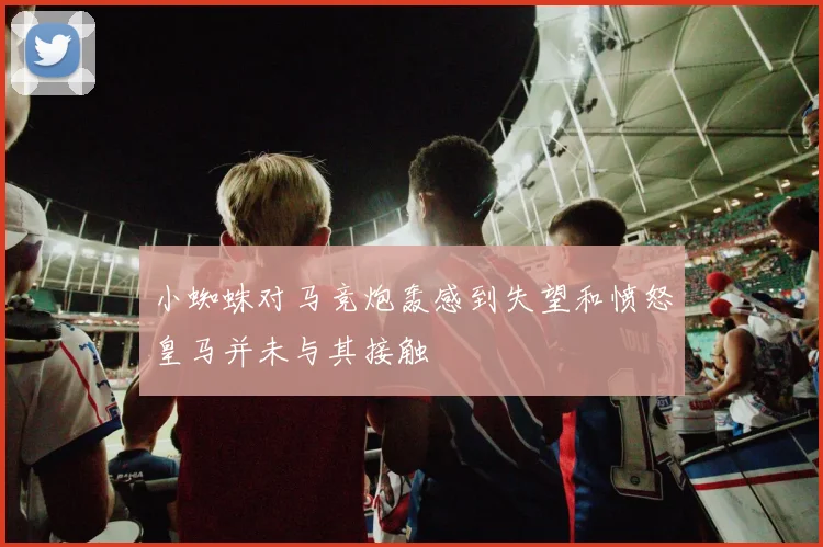 小蜘蛛对马竞炮轰感到失望和愤怒皇马并未与其接触