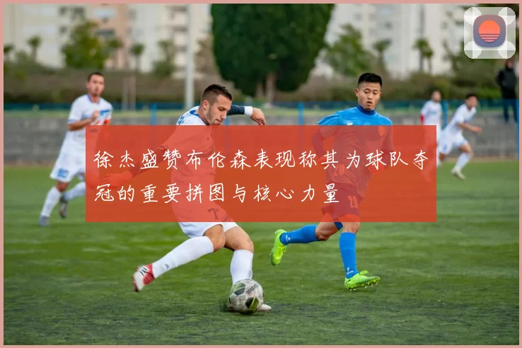 徐杰盛赞布伦森表现称其为球队夺冠的重要拼图与核心力量