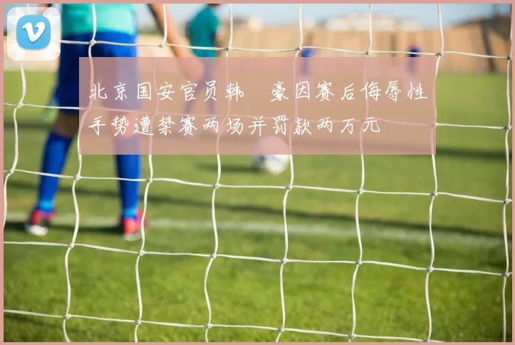 北京国安官员韩瑀豪因赛后侮辱性手势遭禁赛两场并罚款两万元