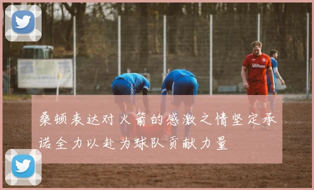 桑顿表达对火箭的感激之情坚定承诺全力以赴为球队贡献力量