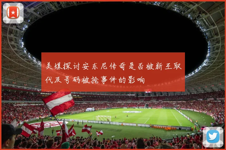 美媒探讨安东尼传奇是否被新王取代及号码被抢事件的影响