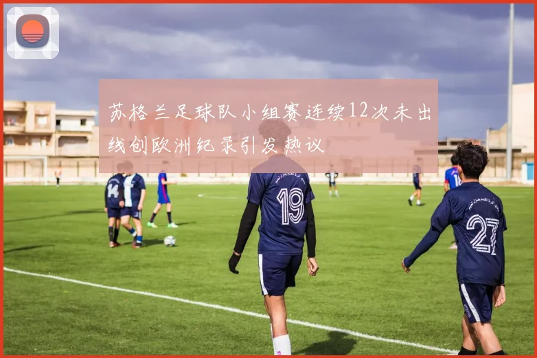 苏格兰足球队小组赛连续12次未出线创欧洲纪录引发热议