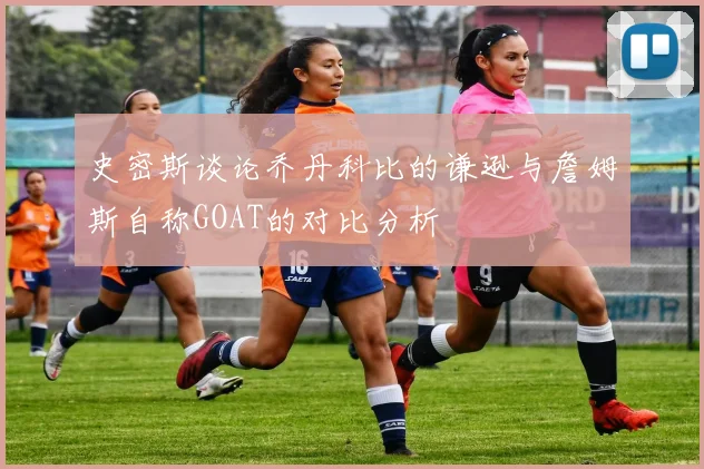 史密斯谈论乔丹科比的谦逊与詹姆斯自称GOAT的对比分析