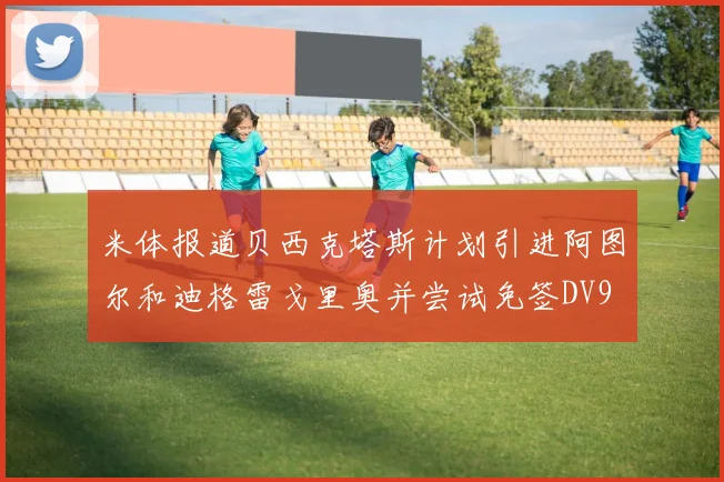 米体报道贝西克塔斯计划引进阿图尔和迪格雷戈里奥并尝试免签DV9