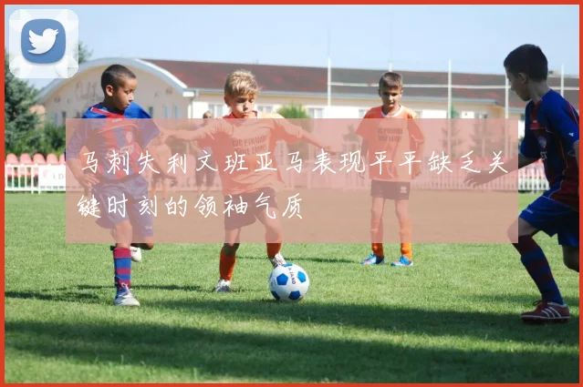 马刺失利文班亚马表现平平缺乏关键时刻的领袖气质