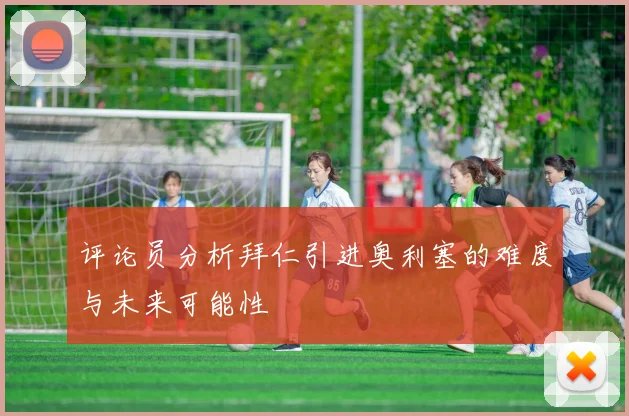 评论员分析拜仁引进奥利塞的难度与未来可能性
