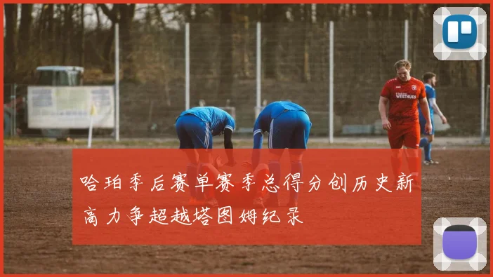 哈珀季后赛单赛季总得分创历史新高力争超越塔图姆纪录