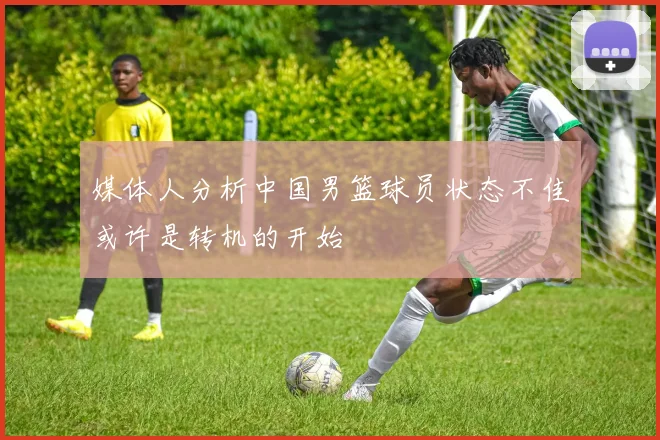 媒体人分析中国男篮球员状态不佳或许是转机的开始
