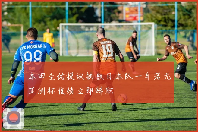 本田圭佑提议执教日本队一年若无亚洲杯佳绩立即辞职