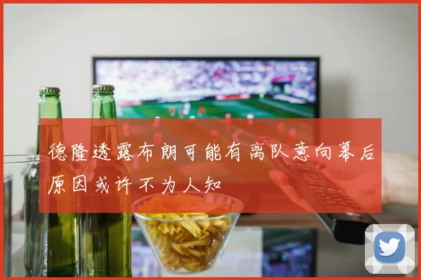 德隆透露布朗可能有离队意向幕后原因或许不为人知
