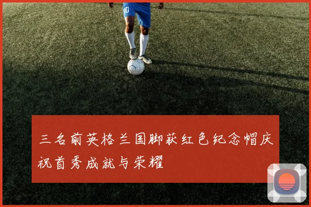三名前英格兰国脚获红色纪念帽庆祝首秀成就与荣耀