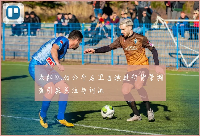 太阳队对公牛后卫吉迪进行背景调查引发关注与讨论